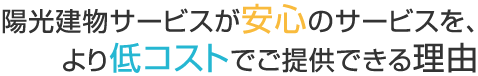 
		陽光建物サービスが安心のサービスを、
		より低コストでご提供できる理由
		